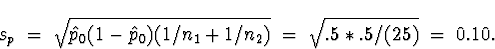 \begin{displaymath}
s_p \; = \; \sqrt{\hat{p}_0 (1- \hat{p}_0 ) (1/n_1 + 1/n_2 )}
 \; = \; 
\sqrt{.5*.5/(25)} \; = \; 0.10 .\end{displaymath}