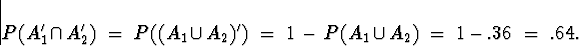 \begin{displaymath}
P( A_1^{\prime} \cap A_2^{\prime} ) \; = \; 
P( (A_1 \cup A_...
 ...= \; 1 \, - \, 
P( A_1 \cup A_2 ) \; = \; 1 - .36 \; = \; .64 .\end{displaymath}