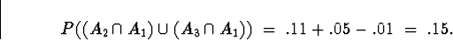 \begin{displaymath}
P( (A_2 \cap A_1) \cup (A_3 \cap A_1) ) \; = \;
.11 + .05 - .01 \; = \; .15 .\end{displaymath}