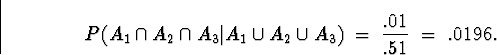 \begin{displaymath}
P(A_1 \cap A_2 \cap A_3 \vert A_1 \cup A_2 \cup A_3)
\; = \;
\frac{.01}{.51} \; = \; .0196 .\end{displaymath}