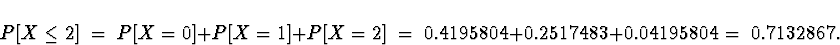 \begin{displaymath}
P[ X \le 2 ] \; = \; P[ X = 0 ] + P[ X = 1 ] + P[ X = 2 ]
 \; = \; 
0.4195804 + 0.2517483 + 0.04195804
 \; = \; 
0.7132867 .\end{displaymath}