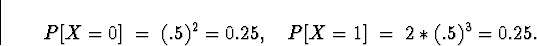 \begin{displaymath}
P[ X = 0 ] \; = \; (.5)^2 = 0.25 , \quad
P[ X = 1 ] \; = \; 2*(.5)^3 = 0.25 .\end{displaymath}