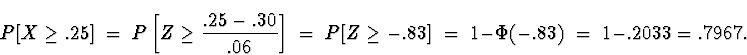 \begin{displaymath}
P[ X \ge .25] \; = \; 
P \left[ Z \ge \frac{.25 - .30}{.06} ...
 ... \ge -.83 ] \; = \; 
1 - \Phi(-.83) \; = \; 1 - .2033 = .7967 .\end{displaymath}