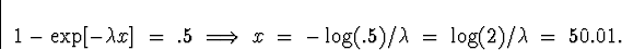 \begin{displaymath}
1 - \exp[ - \lambda x ] \; = \; .5
\; \Longrightarrow \;
x \...
 ...\; - \log(.5)/\lambda \; = \; 
\log(2)/\lambda \; = \; 
50.01 .\end{displaymath}