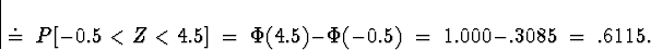 \begin{displaymath}
\; \doteq \;
P[ -0.5 < Z < 4.5 ] \; = \; 
\Phi(4.5) - \Phi(-0.5) \; = \; 
1.000-.3085 \; = \; .6115 .\end{displaymath}