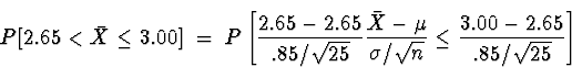 \begin{displaymath}
P[ 2.65 < \bar{X} \le 3.00 ]
 \; = \; 
P \left[ \frac{2.65-2...
 ...u}{\sigma/\sqrt{n}}
\le \frac{3.00-2.65}{.85/\sqrt{25}} \right]\end{displaymath}