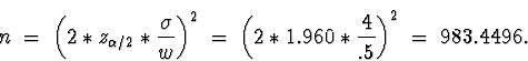 \begin{displaymath}
n \; = \;
\left( 2 * z_{\alpha/2} * \frac{\sigma}{w} \right...
...
\left( 2 * 1.960 * \frac{4}{.5} \right)^2
\; = \;
983.4496 .\end{displaymath}