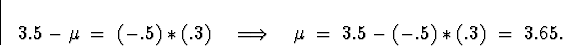 \begin{displaymath}
3.5-\mu \; = \; (-.5)*(.3)
\quad \Longrightarrow \quad
\mu \; = \; 3.5 - (-.5)*(.3) \; = \; 3.65 .\end{displaymath}