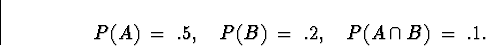 \begin{displaymath}
P(A) \; = \; .5 , \quad
P(B) \; = \; .2 , \quad
P(A \cap B) \; = \; .1 .\end{displaymath}