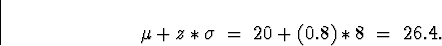 \begin{displaymath}
\mu + z*\sigma \; = \; 20 + (0.8)*8
 \; = \; 26.4 .\end{displaymath}